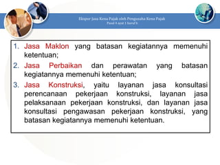 1. Jasa Maklon yang batasan kegiatannya memenuhi
ketentuan;
2. Jasa Perbaikan dan perawatan yang batasan
kegiatannya memenuhi ketentuan;
3. Jasa Konstruksi, yaitu layanan jasa konsultasi
perencanaan pekerjaan konstruksi, layanan jasa
pelaksanaan pekerjaan konstruksi, dan layanan jasa
konsultasi pengawasan pekerjaan konstruksi, yang
batasan kegiatannya memenuhi ketentuan.
Ekspor Jasa Kena Pajak oleh Pengusaha Kena Pajak
Pasal 4 ayat 1 huruf h
 