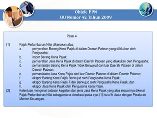 Objek PPN
UU Nomor 42 Tahun 2009
Pasal 4
(1) Pajak Pertambahan Nilai dikenakan atas:
a. penyerahan Barang Kena Pajak di dalam Daerah Pabean yang dilakukan oleh
Pengusaha;
b. impor Barang Kena Pajak;
c. penyerahan Jasa Kena Pajak di dalam Daerah Pabean yang dilakukan oleh Pengusaha;
d. pemanfaatan Barang Kena Pajak Tidak Berwujud dari luar Daerah Pabean di dalam
Daerah Pabean;
e. pemanfaatan Jasa Kena Pajak dari luar Daerah Pabean di dalam Daerah Pabean;
f. ekspor Barang Kena Pajak Berwujud oleh Pengusaha Kena Pajak;
g. ekspor Barang Kena Pajak Tidak Berwujud oleh Pengusaha Kena Pajak; dan
h. ekspor Jasa Kena Pajak oleh Pengusaha Kena Pajak.
(2) Ketentuan mengenai batasan kegiatan dan jenis Jasa Kena Pajak yang atas ekspornya dikenai
Pajak Pertambahan Nilai sebagaimana dimaksud pada ayat (1) huruf h diatur dengan Peraturan
Menteri Keuangan.
 