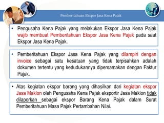 • Pengusaha Kena Pajak yang melakukan Ekspor Jasa Kena Pajak
wajib membuat Pemberitahuan Ekspor Jasa Kena Pajak pada saat
Ekspor Jasa Kena Pajak.
Pemberitahuan Ekspor Jasa Kena Pajak
• Pemberitahuan Ekspor Jasa Kena Pajak yang dilampiri dengan
invoice sebagai satu kesatuan yang tidak terpisahkan adalah
dokumen tertentu yang kedudukannya dipersamakan dengan Faktur
Pajak.
• Atas kegiatan ekspor barang yang dihasilkan dari kegiatan ekspor
Jasa Maklon oleh Pengusaha Kena Pajak eksportir Jasa Maklon tidak
dilaporkan sebagai ekspor Barang Kena Pajak dalam Surat
Pemberitahuan Masa Pajak Pertambahan Nilai.
 