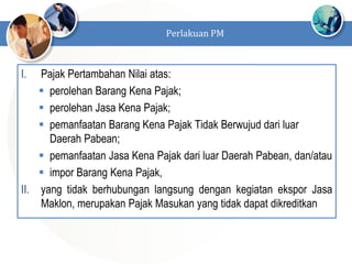 I. Pajak Pertambahan Nilai atas:
 perolehan Barang Kena Pajak;
 perolehan Jasa Kena Pajak;
 pemanfaatan Barang Kena Pajak Tidak Berwujud dari luar
Daerah Pabean;
 pemanfaatan Jasa Kena Pajak dari luar Daerah Pabean, dan/atau
 impor Barang Kena Pajak,
II. yang tidak berhubungan langsung dengan kegiatan ekspor Jasa
Maklon, merupakan Pajak Masukan yang tidak dapat dikreditkan
Perlakuan PM
 