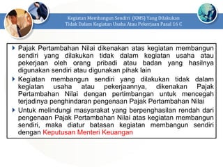  Pajak Pertambahan Nilai dikenakan atas kegiatan membangun
sendiri yang dilakukan tidak dalam kegiatan usaha atau
pekerjaan oleh orang pribadi atau badan yang hasilnya
digunakan sendiri atau digunakan pihak lain
 Kegiatan membangun sendiri yang dilakukan tidak dalam
kegiatan usaha atau pekerjaannya, dikenakan Pajak
Pertambahan Nilai dengan pertimbangan untuk mencegah
terjadinya penghindaran pengenaan Pajak Pertambahan Nilai
 Untuk melindungi masyarakat yang berpenghasilan rendah dari
pengenaan Pajak Pertambahan Nilai atas kegiatan membangun
sendiri, maka diatur batasan kegiatan membangun sendiri
dengan Keputusan Menteri Keuangan
Kegiatan Membangun Sendiri (KMS) Yang Dilakukan
Tidak Dalam Kegiatan Usaha Atau Pekerjaan Pasal 16 C
 