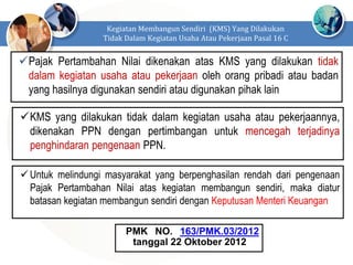 Pajak Pertambahan Nilai dikenakan atas KMS yang dilakukan tidak
dalam kegiatan usaha atau pekerjaan oleh orang pribadi atau badan
yang hasilnya digunakan sendiri atau digunakan pihak lain
Kegiatan Membangun Sendiri (KMS) Yang Dilakukan
Tidak Dalam Kegiatan Usaha Atau Pekerjaan Pasal 16 C
KMS yang dilakukan tidak dalam kegiatan usaha atau pekerjaannya,
dikenakan PPN dengan pertimbangan untuk mencegah terjadinya
penghindaran pengenaan PPN.
Untuk melindungi masyarakat yang berpenghasilan rendah dari pengenaan
Pajak Pertambahan Nilai atas kegiatan membangun sendiri, maka diatur
batasan kegiatan membangun sendiri dengan Keputusan Menteri Keuangan
PMK NO. 163/PMK.03/2012
tanggal 22 Oktober 2012
 