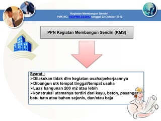 Kegiatan Membangun Sendiri
PMK NO. 163/PMK.03/2012 tanggal 22 Oktober 2012
PPN Kegiatan Membangun Sendiri (KMS)
Syarat :
Dilakukan tidak dlm kegiatan usaha/pekerjaannya
Dibangun utk tempat tinggal/tempat usaha
Luas bangunan 200 m2 atau lebih
konstruksi utamanya terdiri dari kayu, beton, pasangan
batu bata atau bahan sejenis, dan/atau baja
 