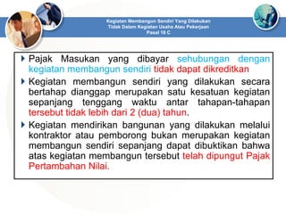  Pajak Masukan yang dibayar sehubungan dengan
kegiatan membangun sendiri tidak dapat dikreditkan
 Kegiatan membangun sendiri yang dilakukan secara
bertahap dianggap merupakan satu kesatuan kegiatan
sepanjang tenggang waktu antar tahapan-tahapan
tersebut tidak lebih dari 2 (dua) tahun.
 Kegiatan mendirikan bangunan yang dilakukan melalui
kontraktor atau pemborong bukan merupakan kegiatan
membangun sendiri sepanjang dapat dibuktikan bahwa
atas kegiatan membangun tersebut telah dipungut Pajak
Pertambahan Nilai.
Kegiatan Membangun Sendiri Yang Dilakukan
Tidak Dalam Kegiatan Usaha Atau Pekerjaan
Pasal 16 C
 