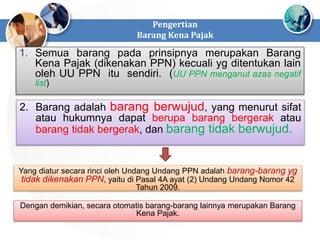 Pengertian
Barang Kena Pajak
1. Semua barang pada prinsipnya merupakan Barang
Kena Pajak (dikenakan PPN) kecuali yg ditentukan lain
oleh UU PPN itu sendiri. (UU PPN menganut azas negatif
list)
2. Barang adalah barang berwujud, yang menurut sifat
atau hukumnya dapat berupa barang bergerak atau
barang tidak bergerak, dan barang tidak berwujud.
Yang diatur secara rinci oleh Undang Undang PPN adalah barang-barang yg
tidak dikenakan PPN, yaitu di Pasal 4A ayat (2) Undang Undang Nomor 42
Tahun 2009.
Dengan demikian, secara otomatis barang-barang lainnya merupakan Barang
Kena Pajak.
 