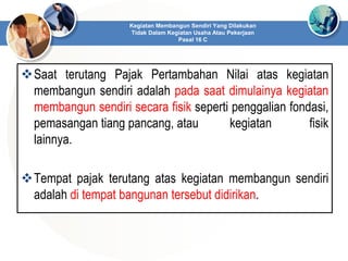 Saat terutang Pajak Pertambahan Nilai atas kegiatan
membangun sendiri adalah pada saat dimulainya kegiatan
membangun sendiri secara fisik seperti penggalian fondasi,
pemasangan tiang pancang, atau kegiatan fisik
lainnya.
Tempat pajak terutang atas kegiatan membangun sendiri
adalah di tempat bangunan tersebut didirikan.
Kegiatan Membangun Sendiri Yang Dilakukan
Tidak Dalam Kegiatan Usaha Atau Pekerjaan
Pasal 16 C
 