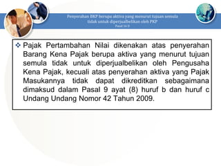  Pajak Pertambahan Nilai dikenakan atas penyerahan
Barang Kena Pajak berupa aktiva yang menurut tujuan
semula tidak untuk diperjualbelikan oleh Pengusaha
Kena Pajak, kecuali atas penyerahan aktiva yang Pajak
Masukannya tidak dapat dikreditkan sebagaimana
dimaksud dalam Pasal 9 ayat (8) huruf b dan huruf c
Undang Undang Nomor 42 Tahun 2009.
Penyerahan BKP berupa aktiva yang menurut tujuan semula
tidak untuk diperjualbelikan oleh PKP
Pasal 16 D
 