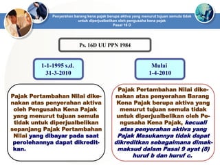 Penyerahan barang kena pajak berupa aktiva yang menurut tujuan semula tidak
untuk diperjualbelikan oleh pengusaha kena pajak
Pasal 16 D
Ps. 16D UU PPN 1984
Pajak Pertambahan Nilai dike-
nakan atas penyerahan aktiva
oleh Pengusaha Kena Pajak
yang menurut tujuan semula
tidak untuk diperjualbelikan
sepanjang Pajak Pertambahan
Nilai yang dibayar pada saat
perolehannya dapat dikredit-
kan.
1-1-1995 s.d.
31-3-2010
Pajak Pertambahan Nilai dike-
nakan atas penyerahan Barang
Kena Pajak berupa aktiva yang
menurut tujuan semula tidak
untuk diperjualbelikan oleh Pe-
ngusaha Kena Pajak, kecuali
atas penyerahan aktiva yang
Pajak Masukannya tidak dapat
dikreditkan sebagaimana dimak-
maksud dalam Pasal 9 ayat (8)
huruf b dan huruf c.
Mulai
1-4-2010
 