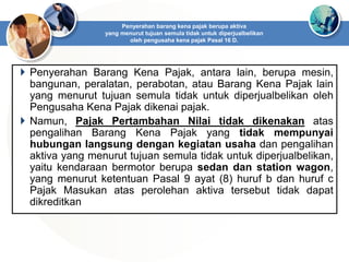  Penyerahan Barang Kena Pajak, antara lain, berupa mesin,
bangunan, peralatan, perabotan, atau Barang Kena Pajak lain
yang menurut tujuan semula tidak untuk diperjualbelikan oleh
Pengusaha Kena Pajak dikenai pajak.
 Namun, Pajak Pertambahan Nilai tidak dikenakan atas
pengalihan Barang Kena Pajak yang tidak mempunyai
hubungan langsung dengan kegiatan usaha dan pengalihan
aktiva yang menurut tujuan semula tidak untuk diperjualbelikan,
yaitu kendaraan bermotor berupa sedan dan station wagon,
yang menurut ketentuan Pasal 9 ayat (8) huruf b dan huruf c
Pajak Masukan atas perolehan aktiva tersebut tidak dapat
dikreditkan
Penyerahan barang kena pajak berupa aktiva
yang menurut tujuan semula tidak untuk diperjualbelikan
oleh pengusaha kena pajak Pasal 16 D.
 
