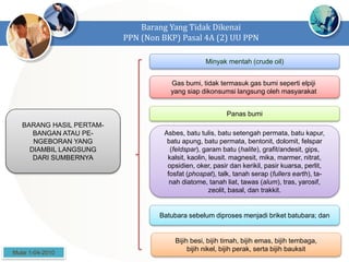 Barang Yang Tidak Dikenai
PPN (Non BKP) Pasal 4A (2) UU PPN
BARANG HASIL PERTAM-
BANGAN ATAU PE-
NGEBORAN YANG
DIAMBIL LANGSUNG
DARI SUMBERNYA
Minyak mentah (crude oil)
Gas bumi, tidak termasuk gas bumi seperti elpiji
yang siap dikonsumsi langsung oleh masyarakat
Asbes, batu tulis, batu setengah permata, batu kapur,
batu apung, batu permata, bentonit, dolomit, felspar
(feldspar), garam batu (halite), grafit/andesit, gips,
kalsit, kaolin, leusit. magnesit, mika, marmer, nitrat,
opsidien, oker, pasir dan kerikil, pasir kuarsa, perlit,
fosfat (phospat), talk, tanah serap (fullers earth), ta-
nah diatome, tanah liat, tawas (alum), tras, yarosif,
zeolit, basal, dan trakkit.
Panas bumi
Batubara sebelum diproses menjadi briket batubara; dan
Bijih besi, bijih timah, bijih emas, bijih tembaga,
bijih nikel, bijih perak, serta bijih bauksit
Mulai 1-04-2010
 