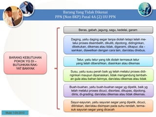 Barang Yang Tidak Dikenai
PPN (Non BKP) Pasal 4A (2) UU PPN
BARANG KEBUTUHAN
POKOK YG DI –
BUTUHKAN RAK-
YAT BANYAK
Beras, gabah, jagung, sagu, kedelai, garam
Daging, yaitu daging segar tanpa diolah tetapi telah me-
lalui proses disembelih, dikuliti, dipotong, didinginkan,
dibekukan, dikemas atau tidak, digarami, dikapur, dia -
samkan, diawetkan dengan cara lain, dan/atau direbus.
Telur, yaitu telur yang tdk diolah termasuk telur
yang telah dibersihkan, diasinkan atau dikemas
Susu, yaitu susu perah baik yg telah melalui proses didi-
nginkan maupun dipanaskan, tidak mengandung tambah-
an gula atau bahan lainnya, dan/atau dikemas atau tidak
Buah-buahan, yaitu buah-buahan segar yg dipetik, baik yg
telah melalui proses dicuci, disortasi, dikupas, dipotong,
diiris, di-grading, dan/atau dikemas atau tidak dikemas.
Sayur-sayuran, yaitu sayuran segar yang dipetik, dicuci,
ditiriskan, dan/atau disimpan pada suhu rendah, terma-
suk sayuran segar yang dicacah
Mulai 1-04-2010
 