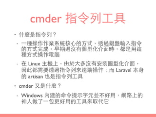 cmder 指令列⼯工具
• 什麼是指令列？
- ⼀一種操作作業系統核⼼心的⽅方式，透過鍵盤輸⼊入指令
的⽅方式完成。早期還沒有圖型化介⾯面時，都是⽤用這
種⽅方式操作電腦
- 在 Linux 主機上，由於⼤大多沒有安裝圖型化介⾯面，
因此都需要透過指令列來遠端操作；⽽而 Laravel 本⾝身
的 artisan 也是指令列⼯工具
• cmder ⼜又是什麼？
- Windows 內建的命令提⽰示字元並不好⽤用，網路上的
神⼈人做了⼀一包更好⽤用的⼯工具來取代它
 