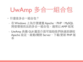 UwAmp 多合⼀一組合包
• 什麼是多合⼀一組合包？
- 在 Windows 上為⽅方便建置 Apache、PHP、MySQL
開發環境⽽而出的多合⼀一組合包，通常以 AMP 結尾
- UwAmp 具備 GUI 圖型介⾯面可協助我們快速的調校
Apache 設定、啟動/關閉 Server、下載/更新 PHP 版
本
 
