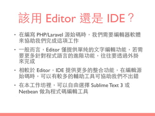 該⽤用 Editor 還是 IDE？
• 在編寫 PHP/Laravel 源始碼時，我們需要編輯器軟體
來協助我們完成這項⼯工作
• ⼀一般⽽而⾔言，Editor 僅提供單純的⽂文字編輯功能，若需
要更多針對程式語⾔言的進階功能，往往要透過外掛
來完成
• 相較於 Editor，IDE 提供更多的整合功能，在編輯源
始碼時，可以有較多的輔助⼯工具可協助我們不出錯
• 在本⼯工作坊裡，可以⾃自由選擇 Sublime Text 3 或
Netbean 做為程式碼編輯⼯工具
 