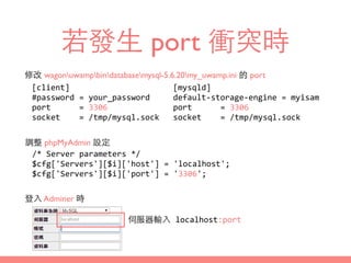 若發⽣生 port 衝突時
修改 wagonuwampbindatabasemysql-5.6.20my_uwamp.ini 的 port
[client]	
  
#password	
  =	
  your_password	
  
port	
   	
   =	
  3306	
  
socket	
  	
   =	
  /tmp/mysql.sock
調整 phpMyAdmin 設定
/*	
  Server	
  parameters	
  */	
  
$cfg['Servers'][$i]['host']	
  =	
  'localhost';	
  
$cfg['Servers'][$i]['port']	
  =	
  '3306';
登⼊入 Adminer 時
[mysqld]	
  
default-­‐storage-­‐engine	
  =	
  myisam	
  
port	
   	
   =	
  3306	
  
socket	
  	
   =	
  /tmp/mysql.sock
伺服器輸⼊入	
  localhost:port
 