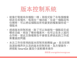 版本控制系統
• 就像打電動有存檔點⼀一樣。寫程式除了在每個檔案
修改完存檔外，每寫完⼀一個功能、完成⼀一個階段性
任務時，可以將這個階段所有變更的檔案儲存成⼀一
個版本
• 透過版本控制系統，除了可以知道每⼀一個階段完成
哪些功能、修改了哪些檔案外，也可以在多⼈人協同
合作時，彼此交換檔案也不會發⽣生將彼此的⼯工作成
果覆蓋的問題
• 本次⼯工作坊使⽤用的版本控制系統稱做 git，是⺫⽬目前開
放源始碼界內主流的版本控制系統。為⽅方便操作，
將搭配 SmartGit 圖型介⾯面軟體來操作
請啟動 smartgit/bin/smartgit.exe
 