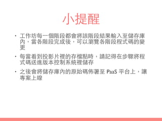 ⼩小提醒
• ⼯工作坊每⼀一個階段都會將該階段結果輸⼊入⾄至儲存庫
內，當各階段完成後，可以瀏覽各階段程式碼的變
更
• 每當看到投影⽚片裡的存檔點時，請記得在步驟將程
式碼送進版本控制系統裡儲存
• 之後會將儲存庫內的原始碼佈署⾄至 PaaS 平台上，讓
專案上線
 
