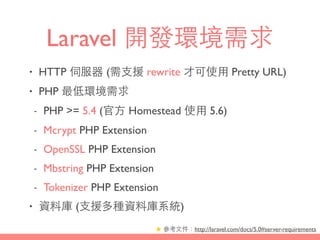 Laravel 開發環境需求
• HTTP 伺服器 (需⽀支援 rewrite 才可使⽤用 Pretty URL)
• PHP 最低環境需求
- PHP >= 5.4 (官⽅方 Homestead 使⽤用 5.6)
- Mcrypt PHP Extension
- OpenSSL PHP Extension
- Mbstring PHP Extension
- Tokenizer PHP Extension
• 資料庫 (⽀支援多種資料庫系統)
★ 參考⽂文件：http://laravel.com/docs/5.0#server-requirements
 