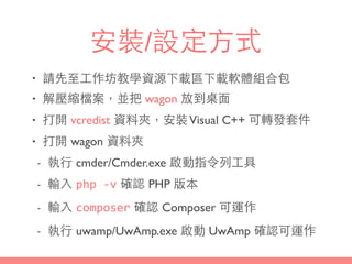 安裝/設定⽅方式
• 請先⾄至⼯工作坊教學資源下載區下載軟體組合包
• 解壓縮檔案，並把 wagon 放到桌⾯面
• 打開 vcredist 資料夾，安裝Visual C++ 可轉發套件
• 打開 wagon 資料夾
- 執⾏行 cmder/Cmder.exe 啟動指令列⼯工具
- 輸⼊入 php	
  -­‐v 確認 PHP 版本
- 輸⼊入 composer 確認 Composer 可運作
- 執⾏行 uwamp/UwAmp.exe 啟動 UwAmp 確認可運作
 