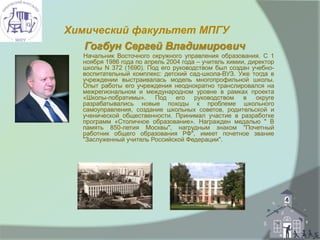 Химический факультет МПГУ
Гогбун Сергей Владимирович
Начальник Восточного окружного управления образования. С 1
ноября 1986 года по апрель 2004 года – учитель химии, директор
школы N 372 (1690). Под его руководством был создан учебно-
воспитательный комплекс: детский сад-школа-ВУЗ. Уже тогда в
учреждении выстраивалась модель многопрофильной школы.
Опыт работы его учреждения неоднократно транслировался на
межрегиональном и международном уровне в рамках проекта
«Школы-побратимы». Под его руководством в округе
разрабатывались новые походы к проблеме школьного
самоуправления, создание школьных советов, родительской и
ученической общественности. Принимал участие в разработке
программ «Столичное образование». Награжден медалью " В
память 850-летия Москвы", нагрудным знаком "Почетный
работник общего образования РФ", имеет почетное звание
"Заслуженный учитель Российской Федерации".
 
