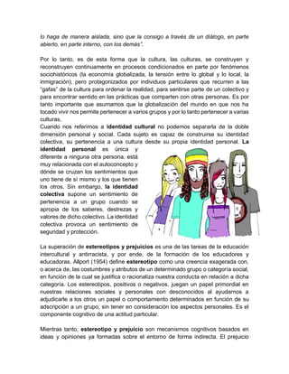 lo haga de manera aislada, sino que la consigo a través de un diálogo, en parte
abierto, en parte interno, con los demás”.
Por lo tanto, es de esta forma que la cultura, las culturas, se construyen y
reconstruyen continuamente en procesos condicionados en parte por fenómenos
sociohistóricos (la economía globalizada, la tensión entre lo global y lo local, la
inmigración), pero protagonizados por individuos particulares que recurren a las
“gafas” de la cultura para ordenar la realidad, para sentirse parte de un colectivo y
para encontrar sentido en las prácticas que comparten con otras personas. Es por
tanto importante que asumamos que la globalización del mundo en que nos ha
tocado vivir nos permite pertenecer a varios grupos y por lo tanto pertenecer a varias
culturas.
Cuando nos referimos a identidad cultural no podemos separarla de la doble
dimensión personal y social. Cada sujeto es capaz de construirse su identidad
colectiva, su pertenencia a una cultura desde su propia identidad personal. La
identidad personal es única y
diferente a ninguna otra persona, está
muy relacionada con el autoconcepto y
dónde se cruzan los sentimientos que
uno tiene de sí mismo y los que tienen
los otros. Sin embargo, la identidad
colectiva supone un sentimiento de
pertenencia a un grupo cuando se
apropia de los saberes, destrezas y
valores de dicho colectivo. La identidad
colectiva provoca un sentimiento de
seguridad y protección.
La superación de estereotipos y prejuicios es una de las tareas de la educación
intercultural y antirracista, y por ende, de la formación de los educadores y
educadoras. Allport (1954) define estereotipo como una creencia exagerada con,
o acerca de, las costumbres y atributos de un determinado grupo o categoría social,
en función de la cual se justifica o racionaliza nuestra conducta en relación a dicha
categoría. Los estereotipos, positivos o negativos, juegan un papel primordial en
nuestras relaciones sociales y personales con desconocidos al ayudarnos a
adjudicarle a los otros un papel o comportamiento determinados en función de su
adscripción a un grupo, sin tener en consideración los aspectos personales. Es el
componente cognitivo de una actitud particular.
Mientras tanto, estereotipo y prejuicio son mecanismos cognitivos basados en
ideas y opiniones ya formadas sobre el entorno de forma indirecta. El prejuicio
 