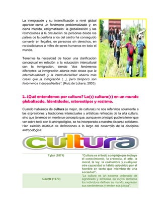 La inmigración y su intensificación a nivel global
aparece como un fenómeno problematizado y, en
cierta medida, estigmatizado: la globalización y las
restricciones a la circulación de personas desde los
países de la periferia a los del centro ha conseguido
convertir en ilegales, en personas sin derechos, en
no-ciudadanos a miles de seres humanos en todo el
mundo.
Tenemos la necesidad de hacer una clarificación
conceptual en relación a la educación intercultural
con la inmigración, siendo “dos fenómenos
diferentes: la inmigración abarca más cosas que la
interculturalidad, y la interculturalidad abarca más
cosas que la inmigración (...), pero tampoco son
fenómenos independientes”. (Ruiz de Lobera, 2005).
2. ¿Qué entendemos por cultura? La(s) cultura(s) en un mundo
globalizado. Identidades, estereotipos y racismo.
Cuando hablamos de cultura (o mejor, de culturas) no nos referimos solamente a
las expresiones y tradiciones intelectuales y artísticas refinadas de la alta cultura,
sino que tenemos en mente un concepto que, aunque en principio pudiera tener que
ver sobre todo con lo antropológico, se ha incorporado a nuestro discurso cotidiano.
Han existido multitud de definiciones a lo largo del desarrollo de la disciplina
antropológica:
Tylor (1871) “Cultura es el todo complejo que incluye
el conocimiento, la creencia, el arte, la
moral, la ley, la costumbre y cualquier
otra capacidad o hábito adquirido por el
hombre en tanto que miembro de una
sociedad”.
Geertz (1973)
“La cultura es un sistema ordenado de
significado y símbolos en cuyos términos
los individuos definen su mundo, expresan
sus sentimientos y emiten sus juicios”.
 