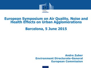 European Symposium on Air Quality, Noise and
Health Effects on Urban Agglomerations
Barcelona, 5 June 2015
Andre Zuber
Environment Directorate-General
European Commission
 