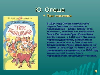 Ю. ОлешаЮ. Олеша
 Три толстякаТри толстяка
В 1924 году Олеша написал своеВ 1924 году Олеша написал свое
первое большое прозаическоепервое большое прозаическое
произведение – роман сказку «Трипроизведение – роман сказку «Три
толстяка», посвятив его своей женетолстяка», посвятив его своей жене
Ольге Густавовне Суок. Книга былаОльге Густавовне Суок. Книга была
опубликована в 1928 году. Одним изопубликована в 1928 году. Одним из
первых художников, взявшихся запервых художников, взявшихся за
иллюстрацию книги, был Мстиславиллюстрацию книги, был Мстислав
Добужинский. Роман переведен на 17Добужинский. Роман переведен на 17
языков. В 1963 году по книге был снятязыков. В 1963 году по книге был снят
рисованный мультфильм, а в 1966 годурисованный мультфильм, а в 1966 году
одноименный фильм. Книгаодноименный фильм. Книга
переиздавалась восемьдесят три раза.переиздавалась восемьдесят три раза.
 