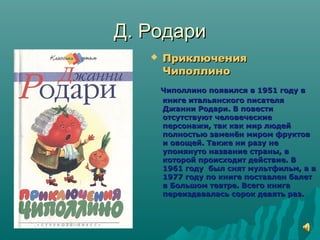 Д. РодариД. Родари
 ПриключенияПриключения
ЧиполлиноЧиполлино
Чиполлино появился в 1951 году вЧиполлино появился в 1951 году в
книге итальянского писателякниге итальянского писателя
Джанни Родари. В повестиДжанни Родари. В повести
отсутствуют человеческиеотсутствуют человеческие
персонажи, так как мир людейперсонажи, так как мир людей
полностью заменён миром фруктовполностью заменён миром фруктов
и овощей. Также ни разу неи овощей. Также ни разу не
упомянуто название страны, вупомянуто название страны, в
которой происходит действие. Вкоторой происходит действие. В
1961 году был снят мультфильм, а в1961 году был снят мультфильм, а в
1977 году по книге поставлен балет1977 году по книге поставлен балет
в Большом театре. Всего книгав Большом театре. Всего книга
переиздавалась сорок девять раз.переиздавалась сорок девять раз.
 