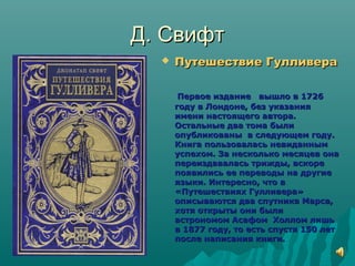 Д. СвифтД. Свифт
 Путешествие ГулливераПутешествие Гулливера
Первое издание вышло в 1726Первое издание вышло в 1726
году в Лондоне, без указаниягоду в Лондоне, без указания
имени настоящего автора.имени настоящего автора.
Остальные два тома былиОстальные два тома были
опубликованы в следующем году.опубликованы в следующем году.
Книга пользовалась невиданнымКнига пользовалась невиданным
успехом. За несколько месяцев онауспехом. За несколько месяцев она
переиздавалась трижды, вскорепереиздавалась трижды, вскоре
появились ее переводы на другиепоявились ее переводы на другие
языки. Интересно, что вязыки. Интересно, что в
«Путешествиях Гулливера»«Путешествиях Гулливера»
описываются два спутника Марса,описываются два спутника Марса,
хотя открыты они былихотя открыты они были
астрономом Асафом Холлом лишьастрономом Асафом Холлом лишь
в 1877 году, то есть спустя 150 летв 1877 году, то есть спустя 150 лет
после написания книги.после написания книги.
 