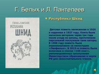 Г. Белых и Л. ПантелеевГ. Белых и Л. Пантелеев
 Республика ШкидРеспублика Шкид
Детская повесть написанная в 1926Детская повесть написанная в 1926
и изданная в 1927 году. Книга былаи изданная в 1927 году. Книга была
написана авторами через три годанаписана авторами через три года
после ухода из школы, прототипамипосле ухода из школы, прототипами
персонажей послужили сами авторы.персонажей послужили сами авторы.
В 1966 году повесть былаВ 1966 году повесть была
экранизирована на киностудииэкранизирована на киностудии
«Ленфильм». В 2013-м повесть была«Ленфильм». В 2013-м повесть была
включена в список «100 книг»,включена в список «100 книг»,
рекомендованных школьникамрекомендованных школьникам
Министерством образования и наукиМинистерством образования и науки
РФ для самостоятельного чтения.РФ для самостоятельного чтения.
 