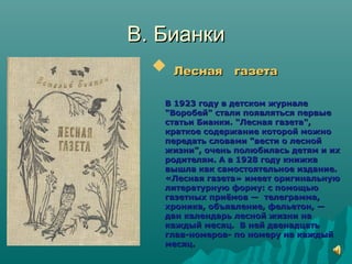 В. БианкиВ. Бианки
 Лесная газетаЛесная газета
В 1923 году в детском журналеВ 1923 году в детском журнале
"Воробей" стали появляться первые"Воробей" стали появляться первые
статьи Бианки. "Лесная газета",статьи Бианки. "Лесная газета",
краткое содержание которой можнократкое содержание которой можно
передать словами "вести о леснойпередать словами "вести о лесной
жизни", очень полюбилась детям и ихжизни", очень полюбилась детям и их
родителям. А в 1928 году книжкародителям. А в 1928 году книжка
вышла как самостоятельное издание.вышла как самостоятельное издание.
«Лесная газета» имеет оригинальную«Лесная газета» имеет оригинальную
литературную форму: с помощьюлитературную форму: с помощью
газетных приёмов —газетных приёмов — телеграмма,телеграмма,
хроника, объявление, фельетон, —хроника, объявление, фельетон, —
дан календарь лесной жизни надан календарь лесной жизни на
каждый месяц. В ней двенадцатькаждый месяц. В ней двенадцать
глав-номеров- по номеру на каждыйглав-номеров- по номеру на каждый
месяц.месяц.
 