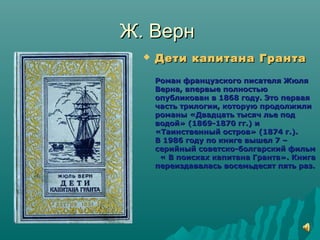Ж. ВернЖ. Верн
 Дети капитана ГрантаДети капитана Гранта
Роман французского писателя ЖюляРоман французского писателя Жюля
Верна, впервые полностьюВерна, впервые полностью
опубликован в 1868 году. Это перваяопубликован в 1868 году. Это первая
часть трилогии, которую продолжиличасть трилогии, которую продолжили
романы «Двадцать тысяч лье подроманы «Двадцать тысяч лье под
водой» (1869-1870 гг.) иводой» (1869-1870 гг.) и
«Таинственный остров» (1874 г.).«Таинственный остров» (1874 г.).
В 1986 году по книге вышел 7 –В 1986 году по книге вышел 7 –
серийный советско-болгарский фильмсерийный советско-болгарский фильм
« В поисках капитана Гранта». Книга« В поисках капитана Гранта». Книга
переиздавалась восемьдесят пять раз.переиздавалась восемьдесят пять раз.
 
