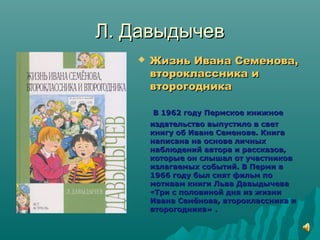 Л. ДавыдычевЛ. Давыдычев
 Жизнь Ивана Семенова,Жизнь Ивана Семенова,
второклассника ивтороклассника и
второгодникавторогодника
В 1962 году Пермское книжноеВ 1962 году Пермское книжное
издательство выпустило в светиздательство выпустило в свет
книгу об Иване Семенове. Книгакнигу об Иване Семенове. Книга
написана на основе личныхнаписана на основе личных
наблюдений автора и рассказов,наблюдений автора и рассказов,
которые он слышал от участниковкоторые он слышал от участников
излагаемых событий. В Перми визлагаемых событий. В Перми в
1966 году был снят фильм по1966 году был снят фильм по
мотивам книги Льва Давыдычевамотивам книги Льва Давыдычева
««Три с половиной дня из жизниТри с половиной дня из жизни
Ивана Семёнова, второклассника иИвана Семёнова, второклассника и
второгодника» .второгодника» .
 