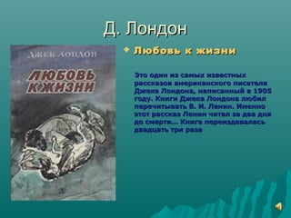 Д. ЛондонД. Лондон
 Любовь к жизниЛюбовь к жизни
Это один из самых известныхЭто один из самых известных
рассказов американского писателярассказов американского писателя
Джека Лондона, написанный в 1905Джека Лондона, написанный в 1905
году. Книги Джека Лондона любилгоду. Книги Джека Лондона любил
перечитывать В. И. Ленин. Именноперечитывать В. И. Ленин. Именно
этот рассказ Ленин читал за два дняэтот рассказ Ленин читал за два дня
до смерти… Книга переиздаваласьдо смерти… Книга переиздавалась
двадцать три разадвадцать три раза
 