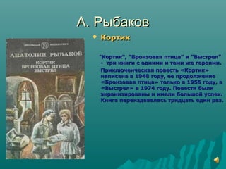 А. РыбаковА. Рыбаков
 КортикКортик
""Кортик", "Бронзовая птица" и "Выстрел"Кортик", "Бронзовая птица" и "Выстрел"
- три книги с одними и теми же героями.- три книги с одними и теми же героями.
Приключенческая повесть «Кортик»Приключенческая повесть «Кортик»
написана в 1948 году, ее продолжениенаписана в 1948 году, ее продолжение
«Бронзовая птица» только в 1956 году, а«Бронзовая птица» только в 1956 году, а
«Выстрел» в 1974 году. Повести были«Выстрел» в 1974 году. Повести были
экранизированы и имели большой успех.экранизированы и имели большой успех.
Книга переиздавалась тридцать один раз.Книга переиздавалась тридцать один раз.
 
