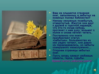  Вам не слышатся стенанияВам не слышатся стенания
книг, запыленных и забытых накниг, запыленных и забытых на
книжных полках библиотек?книжных полках библиотек?
 Никому ненужные позабытые,Никому ненужные позабытые,
отвергнутые. Жмутся они друготвергнутые. Жмутся они друг
к дружке в тщетной надежде,к дружке в тщетной надежде,
что кто-то когда-нибудьчто кто-то когда-нибудь
протянет к ним руку, возьмет спротянет к ним руку, возьмет с
полки и снова начнет читать.полки и снова начнет читать.
 Постепенно эти книгиПостепенно эти книги
приобретают статусприобретают статус
«забытые». Большинство из«забытые». Большинство из
них редко читают, они давноних редко читают, они давно
не переиздавались, но забытыне переиздавались, но забыты
совершенно незаслуженно…совершенно незаслуженно…
 Откроем страницы забытыхОткроем страницы забытых
книг.книг.
 Пусть вновь оживут любимыеПусть вновь оживут любимые
сюжеты, герои, судьбы.сюжеты, герои, судьбы.
Время читать забытые книги!Время читать забытые книги!
 