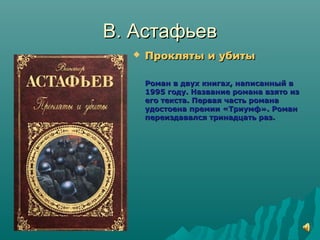 В. АстафьевВ. Астафьев
 Прокляты и убитыПрокляты и убиты
Роман в двух книгах, написанный вРоман в двух книгах, написанный в
1995 году. Название романа взято из1995 году. Название романа взято из
его текста. Первая часть романаего текста. Первая часть романа
удостоена премии «Триумф». Романудостоена премии «Триумф». Роман
переиздавался тринадцать раз.переиздавался тринадцать раз.
 