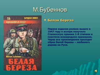 М.БубенновМ.Бубеннов
 Белая березаБелая береза
Первое издание романа вышло вПервое издание романа вышло в
1947 году и вскоре получило1947 году и вскоре получило
Сталинскую премию 1-й степени иСталинскую премию 1-й степени и
поистине всенародное признание.поистине всенародное признание.
Через все произведение проходитЧерез все произведение проходит
образ белой березы – любимогообраз белой березы – любимого
дерева на Руси.дерева на Руси.
 