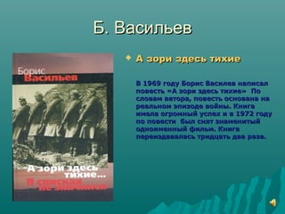 Б. ВасильевБ. Васильев
 А зори здесь тихиеА зори здесь тихие
В 1969 году Борис Василев написалВ 1969 году Борис Василев написал
повесть «А зори здесь тихие» Поповесть «А зори здесь тихие» По
словам автора, повесть основана насловам автора, повесть основана на
реальном эпизоде войны. Книгареальном эпизоде войны. Книга
имела огромный успех и в 1972 годуимела огромный успех и в 1972 году
по повести был снят знаменитыйпо повести был снят знаменитый
одноименный фильм. Книгаодноименный фильм. Книга
переиздавалась тридцать два раза.переиздавалась тридцать два раза.
 