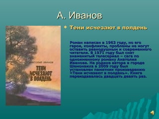 А. ИвановА. Иванов
 Тени исчезают в полденьТени исчезают в полдень
Роман написан в 1963 году, но егоРоман написан в 1963 году, но его
герои, конфликты, проблемы не могутгерои, конфликты, проблемы не могут
оставить равнодушным и современногооставить равнодушным и современного
читателя. В 1971 году был снятчитателя. В 1971 году был снят
знаменитый телесериал – сага познаменитый телесериал – сага по
одноименному роману Анатолияодноименному роману Анатолия
Иванова. На родине автора в городеИванова. На родине автора в городе
Шемонаиха в 2009 году былШемонаиха в 2009 году был
установлен памятник произведениюустановлен памятник произведению
«Тени исчезают в полдень». Книга«Тени исчезают в полдень». Книга
переиздавалась двадцать девять раз.переиздавалась двадцать девять раз.
 