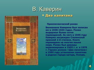 В. КаверинВ. Каверин
 Два капитанаДва капитана
Приключенческий романПриключенческий роман
Вениамина Каверина был написанВениамина Каверина был написан
им в 1938-1944 годах. Романим в 1938-1944 годах. Роман
выдержал более сотнивыдержал более сотни
переизданий. За него в 1946 годупереизданий. За него в 1946 году
Каверин награжден СталинскойКаверин награжден Сталинской
премией 2-й степени. Книгапремией 2-й степени. Книга
переведена на многие языкипереведена на многие языки
мира. Роман был дваждымира. Роман был дважды
экранизирован в 1955 г. и в 1976экранизирован в 1955 г. и в 1976
г. Героям романа «Два капитана»г. Героям романа «Два капитана»
в 1995 году установлен памятникв 1995 году установлен памятник
в родном городе автора, Пскове.в родном городе автора, Пскове.
 