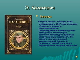 Э. КазакевичЭ. Казакевич
 ЗвездаЗвезда
Впервые повесть «Звезда» былаВпервые повесть «Звезда» была
опубликована в 1947 году в журналеопубликована в 1947 году в журнале
«Знамя». Эта повесть,«Знамя». Эта повесть,
рассказывающая орассказывающая о
самоотверженном подвиге группысамоотверженном подвиге группы
разведчиков, всколыхнуларазведчиков, всколыхнула
советскую литературу и принесласоветскую литературу и принесла
автору широкую известность. Поавтору широкую известность. По
повести снят одноименныйповести снят одноименный
художественный фильм с И.художественный фильм с И.
Петренко в главной роли. КнигаПетренко в главной роли. Книга
переиздавалась двадцать девять раз.переиздавалась двадцать девять раз.
 