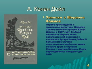 А. Конан ДойлА. Конан Дойл
 Записки о ШерлокеЗаписки о Шерлоке
ХолмсеХолмсе
Первое произведение оПервое произведение о
знаменитом детективе Шерлокезнаменитом детективе Шерлоке
Холмсе написано Артуром КонанХолмсе написано Артуром Конан
Дойлем в 1887 году. В общейДойлем в 1887 году. В общей
сложности Шерлок Холмссложности Шерлок Холмс
появляется в 56 рассказах ипоявляется в 56 рассказах и
4 повестях Артура Конан Дойла. В4 повестях Артура Конан Дойла. В
большинстве случаевбольшинстве случаев
повествование ведётся от имениповествование ведётся от имени
лучшего друга и спутникалучшего друга и спутника
Холмса — доктора Ватсона. КнигаХолмса — доктора Ватсона. Книга
переиздавалась пятьдесят двапереиздавалась пятьдесят два
раза.раза.
 