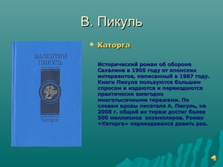 В. ПикульВ. Пикуль
 КаторгаКаторга
Исторический роман об оборонеИсторический роман об обороне
Сахалина в 1905 году от японскихСахалина в 1905 году от японских
интервентов, написанный в 1987 году.интервентов, написанный в 1987 году.
Книги Пикуля пользуются большимКниги Пикуля пользуются большим
спросом и издаются и переиздаютсяспросом и издаются и переиздаются
практически ежегоднопрактически ежегодно
многотысячными тиражами. Помноготысячными тиражами. По
словам вдовы писателя А. Пикуль, насловам вдовы писателя А. Пикуль, на
2008 г. общий их тираж достиг более2008 г. общий их тираж достиг более
500 миллионов экземпляров. Роман500 миллионов экземпляров. Роман
«Каторга» переиздавался девять раз.«Каторга» переиздавался девять раз.
 
