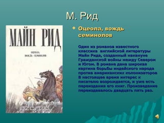 М. РидМ. Рид
 Оцеола, вождьОцеола, вождь
семиноловсеминолов
Один из романов известногоОдин из романов известного
классика английской литературыклассика английской литературы
Майн Рида, созданный наканунеМайн Рида, созданный накануне
Гражданской войны между СеверомГражданской войны между Севером
и Югом. В романе дана широкаяи Югом. В романе дана широкая
картина борьбы индейского народакартина борьбы индейского народа
против американских колонизаторовпротив американских колонизаторов
В настоящее время интерес кВ настоящее время интерес к
писателю возрождается, и уже естьписателю возрождается, и уже есть
переиздания его книг. Произведениепереиздания его книг. Произведение
переиздавалось двадцать пять раз.переиздавалось двадцать пять раз.
 