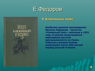 Е.ФедоровЕ.Федоров
 Каменный поясКаменный пояс
Наиболее крупное произведениеНаиболее крупное произведение
Евгения Федорова - трилогияЕвгения Федорова - трилогия
«Каменный пояс» написана в 1951«Каменный пояс» написана в 1951
году. В центре повествования -году. В центре повествования -
зарождение русскойзарождение русской
промышленности на Урале.промышленности на Урале.
События в романе-эпопееСобытия в романе-эпопее
охватывают почти 200-летнийохватывают почти 200-летний
период русской истории.период русской истории.
 