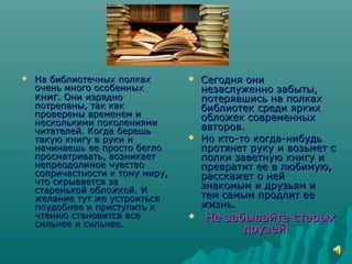  На библиотечных полкахНа библиотечных полках
очень много особенныхочень много особенных
книгкниг. Они изрядно. Они изрядно
потрепаны, так какпотрепаны, так как
проверены временем ипроверены временем и
несколькими поколенияминесколькими поколениями
читателей. Когда берешьчитателей. Когда берешь
такую книгу в руки итакую книгу в руки и
начинаешь ее просто беглоначинаешь ее просто бегло
просматривать, возникаетпросматривать, возникает
непреодолимое чувствонепреодолимое чувство
сопричастности к тому миру,сопричастности к тому миру,
что скрывается зачто скрывается за
старенькой обложкой. Истаренькой обложкой. И
желание тут же устроитьсяжелание тут же устроиться
поудобнее и приступить кпоудобнее и приступить к
чтению становится всечтению становится все
сильнее и сильнее.сильнее и сильнее.
 Сегодня ониСегодня они
незаслуженно забыты,незаслуженно забыты,
потерявшись на полкахпотерявшись на полках
библиотек среди яркихбиблиотек среди ярких
обложек современныхобложек современных
авторов.авторов.
 Но кто-то когда-нибудьНо кто-то когда-нибудь
протянет руку и возьмет спротянет руку и возьмет с
полки заветную книгу иполки заветную книгу и
превратит ее в любимую,превратит ее в любимую,
расскажет о нейрасскажет о ней
знакомым и друзьям изнакомым и друзьям и
тем самым продлит еетем самым продлит ее
жизнь.жизнь.
 Не забывайте старыхНе забывайте старых
друзей!друзей!
 