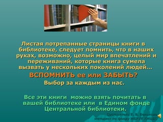 Листая потрепанные страницы книги вЛистая потрепанные страницы книги в
библиотеке, следует помнить, что в нашихбиблиотеке, следует помнить, что в наших
руках, возможно, целый мир впечатлений ируках, возможно, целый мир впечатлений и
переживаний, которые книга сумелапереживаний, которые книга сумела
вызвать у нескольких поколений людей…вызвать у нескольких поколений людей…
ВСПОМНИТЬ ее или ЗАБЫТЬ?ВСПОМНИТЬ ее или ЗАБЫТЬ?
Выбор за каждым из нас.Выбор за каждым из нас.
Все эти книги можно взять почитать вВсе эти книги можно взять почитать в
вашей библиотеке или в Едином фондевашей библиотеке или в Едином фонде
Центральной библиотеки.Центральной библиотеки.
Составитель Е. В. БельковаСоставитель Е. В. Белькова
методист по фонду МБРУК КМЦБСметодист по фонду МБРУК КМЦБС
 