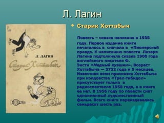 Л. ЛагинЛ. Лагин
 Старик ХоттабычСтарик Хоттабыч
Повесть – сказка написана в 1938Повесть – сказка написана в 1938
году. Первое издание книгигоду. Первое издание книги
печаталось в сначала в «Пионерскойпечаталось в сначала в «Пионерской
правде. К написанию повести Лазаряправде. К написанию повести Лазаря
Лагина подтолкнула сказка 1900 годаЛагина подтолкнула сказка 1900 года
английского писателя Ф.английского писателя Ф.
Энсти «Энсти «Медный кувшинМедный кувшин». Возраст». Возраст
Хоттабыча — 3732 года и 5 месяцев.Хоттабыча — 3732 года и 5 месяцев.
Известная всем присказка ХоттабычаИзвестная всем присказка Хоттабыча
при колдовстве «Трах-тибидох»при колдовстве «Трах-тибидох»
присутствует только вприсутствует только в
радиоспектакле 1958 года, а в книгерадиоспектакле 1958 года, а в книге
ее нет. В 1956 году по повести снятее нет. В 1956 году по повести снят
одноименный художественныйодноименный художественный
фильм. Всего книга переиздаваласьфильм. Всего книга переиздавалась
семьдесят шесть раз.семьдесят шесть раз.
 
